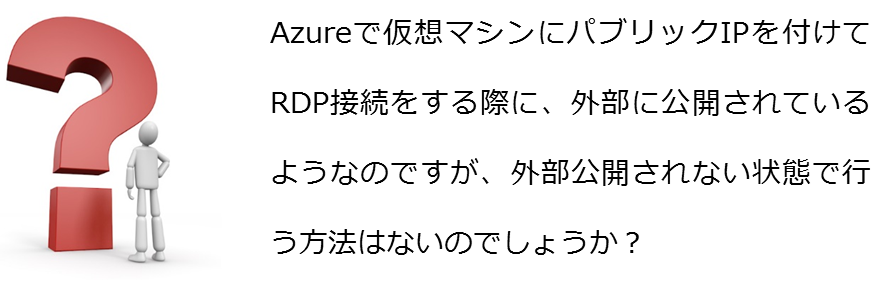 Azureで仮想マシンにパブリックIPを付けてRDP接続をする際に、外部に公開されているようなのですが、外部公開されない状態で行う方法はないのでしょうか？